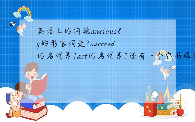 英语上的问题anxiously的形容词是?succeed的名词是?act的名词是?还有一个完形填空：Yesterday