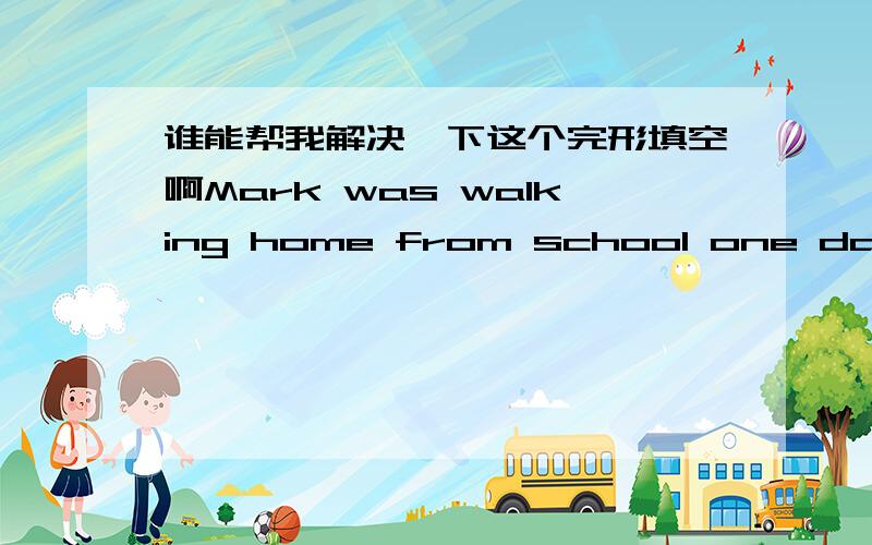 谁能帮我解决一下这个完形填空啊Mark was walking home from school one day whe