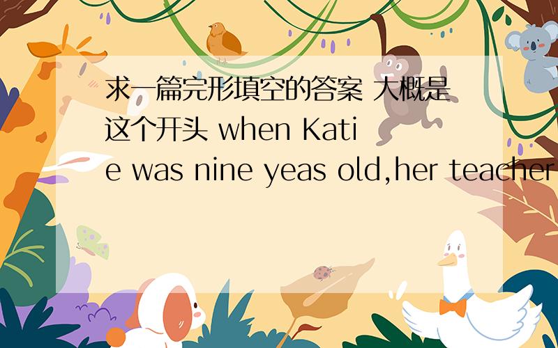 求一篇完形填空的答案 大概是这个开头 when Katie was nine yeas old,her teacher