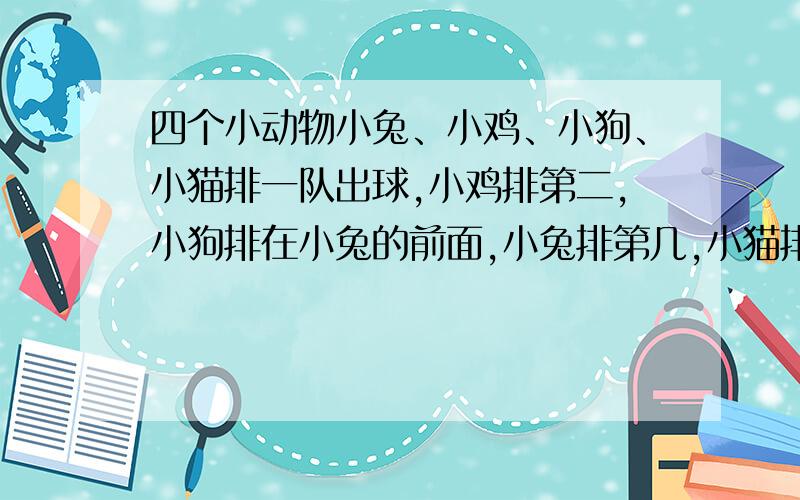 四个小动物小兔、小鸡、小狗、小猫排一队出球,小鸡排第二,小狗排在小兔的前面,小兔排第几,小猫排第几