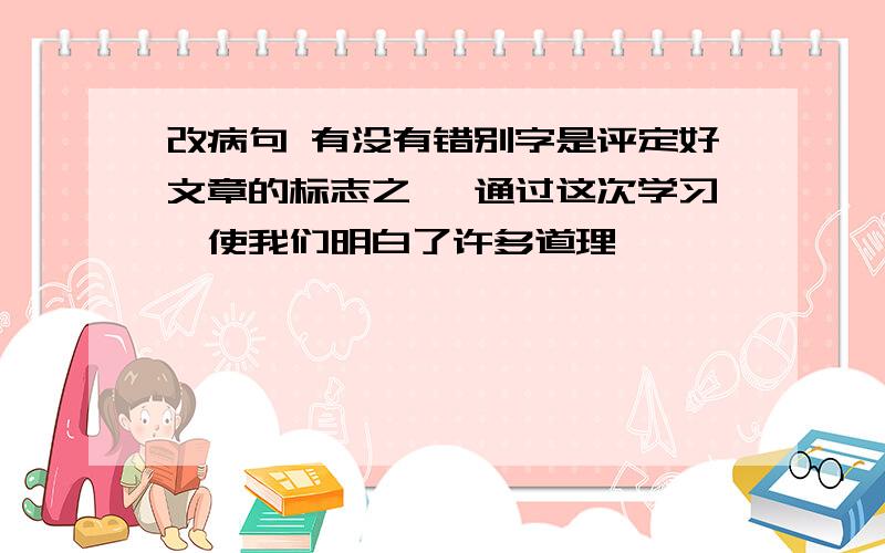 改病句 有没有错别字是评定好文章的标志之一 通过这次学习,使我们明白了许多道理