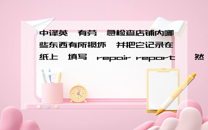 中译英,有劳,急检查店铺内哪些东西有所损坏,并把它记录在纸上,填写「repair report」,然後傅真给john或相