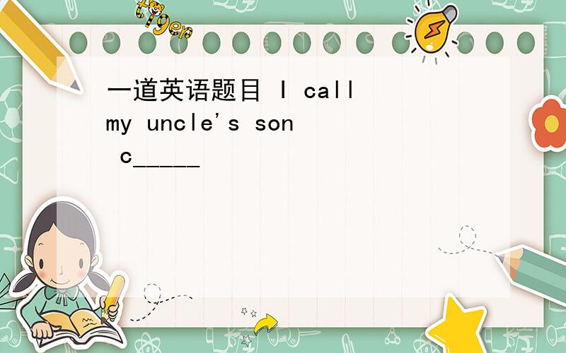 一道英语题目 I call my uncle's son c_____