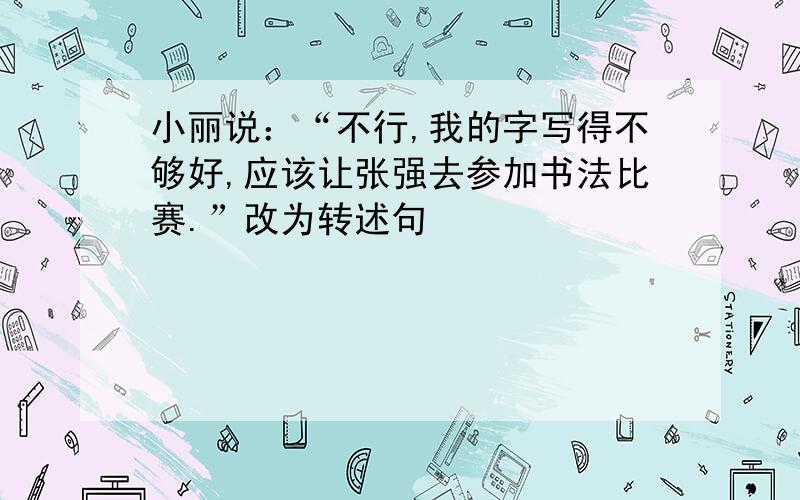 小丽说：“不行,我的字写得不够好,应该让张强去参加书法比赛.”改为转述句