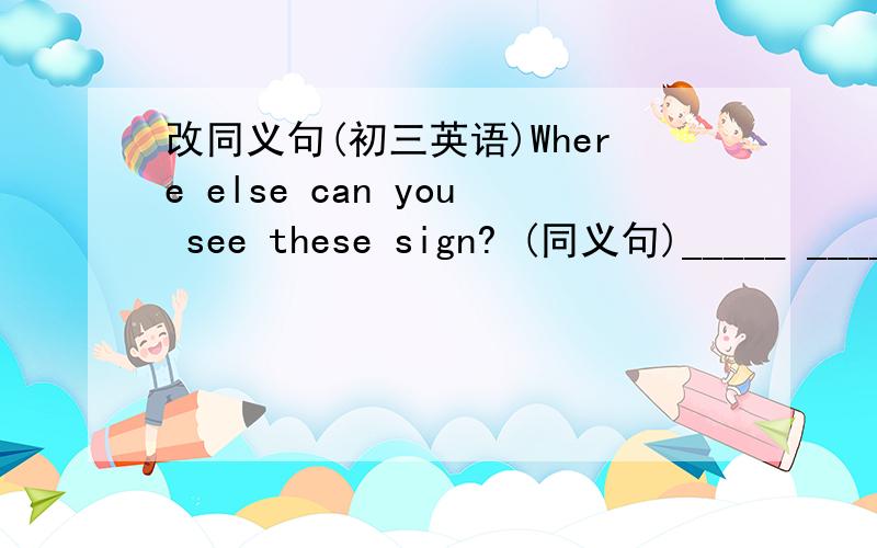 改同义句(初三英语)Where else can you see these sign? (同义句)_____ ____