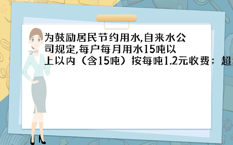 为鼓励居民节约用水,自来水公司规定,每户每月用水15吨以上以内（含15吨）按每吨1.2元收费；超过15吨,其