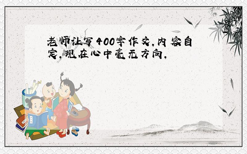 老师让写400字作文,内容自定,现在心中毫无方向,