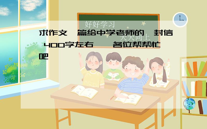 求作文一篇给中学老师的一封信 400字左右、、各位帮帮忙吧、、、