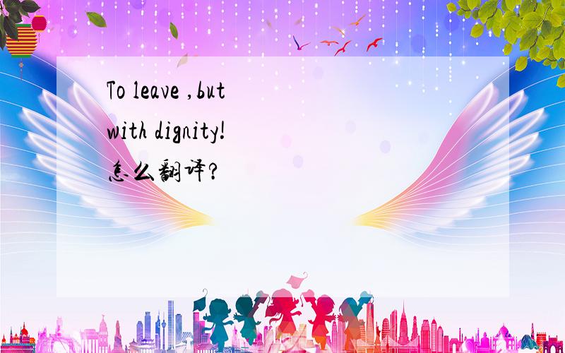 To leave ,but with dignity! 怎么翻译?