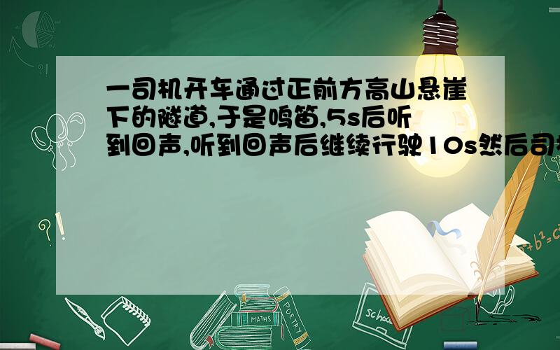 一司机开车通过正前方高山悬崖下的隧道,于是鸣笛,5s后听到回声,听到回声后继续行驶10s然后司机第2次鸣笛,3s后听到回