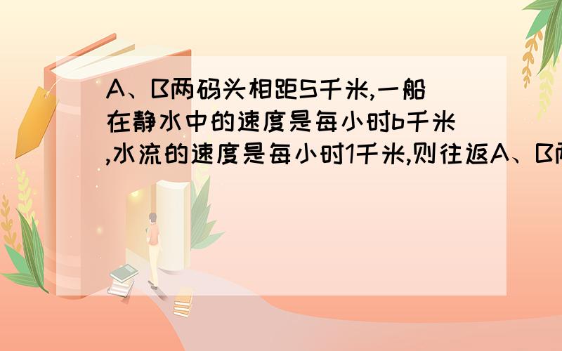 A、B两码头相距S千米,一船在静水中的速度是每小时b千米,水流的速度是每小时1千米,则往返A、B两码头一次需多少小时?