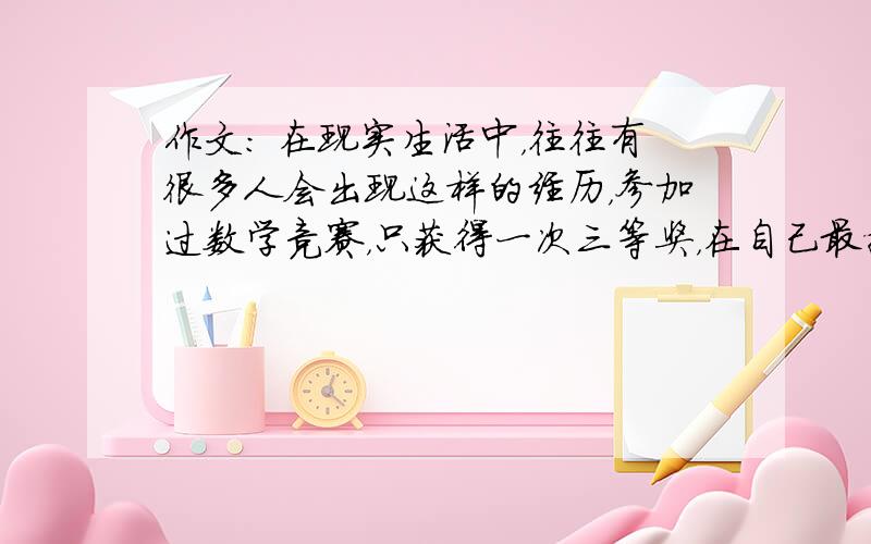 作文： 在现实生活中，往往有很多人会出现这样的经历，参加过数学竞赛，只获得一次三等奖，在自己最擅长的100米赛跑中，只获