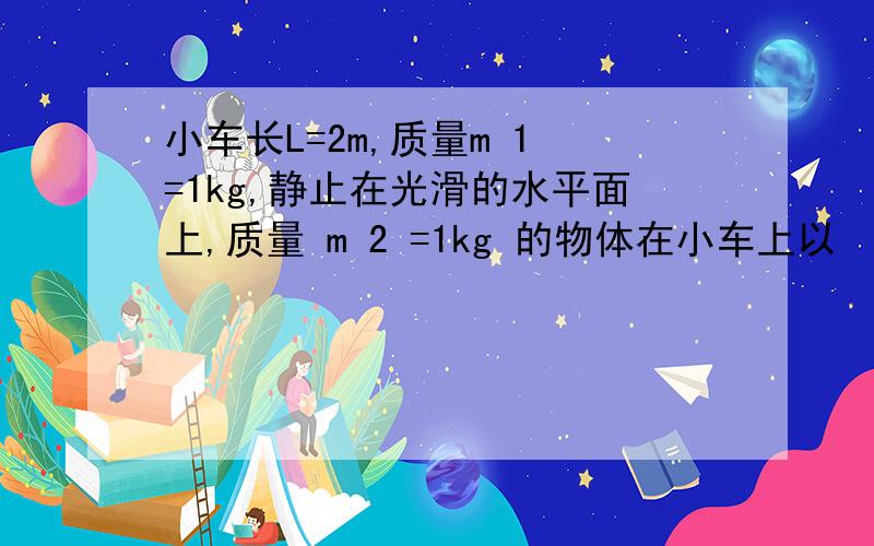 小车长L=2m,质量m 1 =1kg,静止在光滑的水平面上,质量 m 2 =1kg 的物体在小车上以