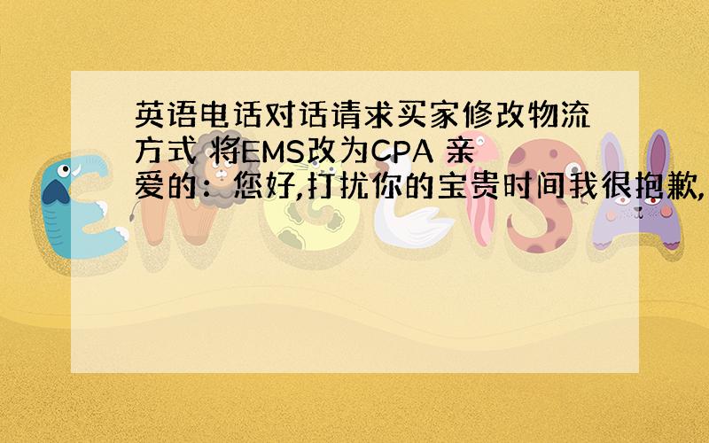 英语电话对话请求买家修改物流方式 将EMS改为CPA 亲爱的：您好,打扰你的宝贵时间我很抱歉,我是您的订单在中国的卖家,