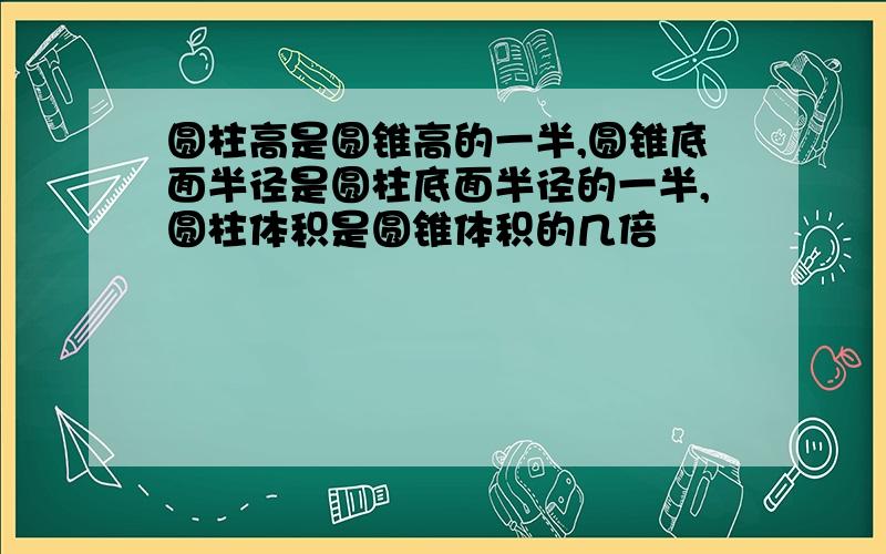 圆柱高是圆锥高的一半,圆锥底面半径是圆柱底面半径的一半,圆柱体积是圆锥体积的几倍