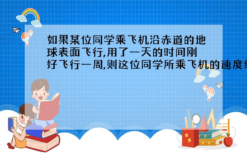 如果某位同学乘飞机沿赤道的地球表面飞行,用了一天的时间刚好飞行一周,则这位同学所乘飞机的速度约是