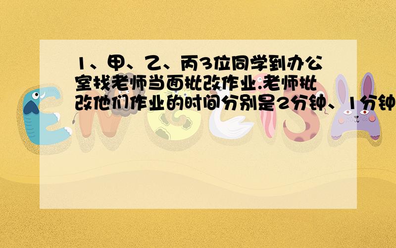 1、甲、乙、丙3位同学到办公室找老师当面批改作业.老师批改他们作业的时间分别是2分钟、1分钟、3分钟.按什么顺序批改,他