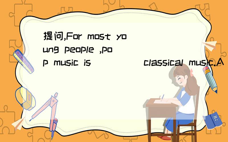 提问,For most young people ,pop music is_____classical music.A