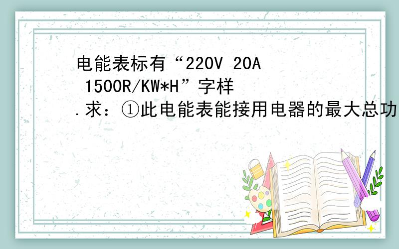 电能表标有“220V 20A 1500R/KW*H”字样.求：①此电能表能接用电器的最大总功率为多少?②当此电能表表盘每