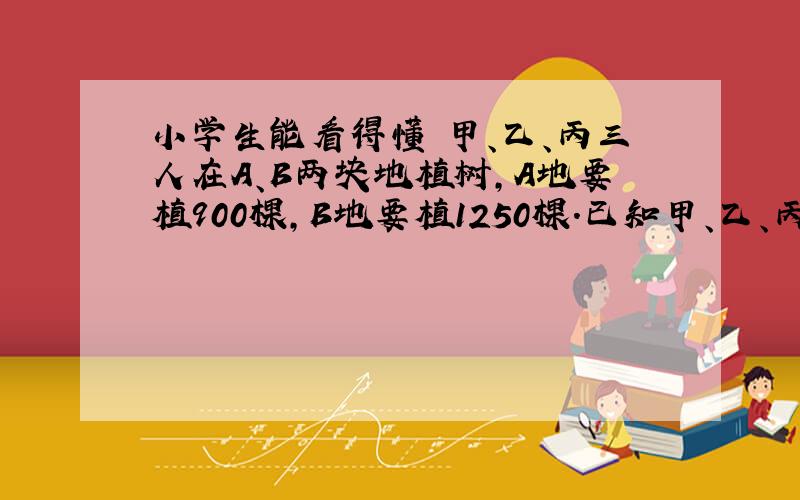 小学生能看得懂 甲、乙、丙三人在A、B两块地植树,A地要植900棵,B地要植1250棵.已知甲、乙、丙、每天分别能植树2