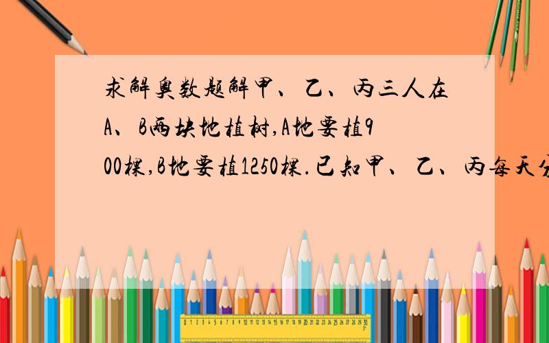 求解奥数题解甲、乙、丙三人在A、B两块地植树,A地要植900棵,B地要植1250棵.已知甲、乙、丙每天分别能植树24,3