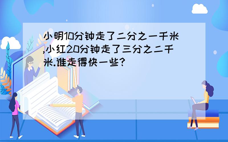 小明10分钟走了二分之一千米,小红20分钟走了三分之二千米.谁走得快一些?