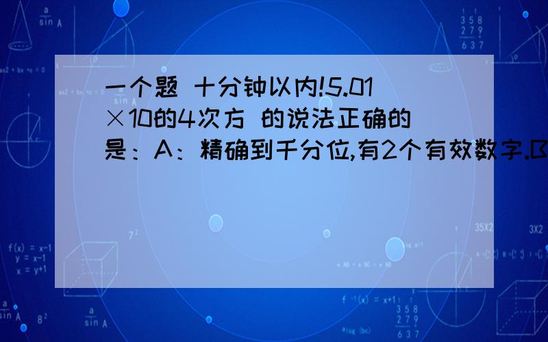 一个题 十分钟以内!5.01×10的4次方 的说法正确的是：A：精确到千分位,有2个有效数字.B：精确到百分位,有3个有