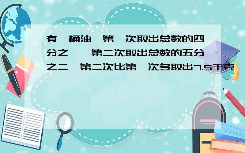 有一桶油,第一次取出总数的四分之一,第二次取出总数的五分之二,第二次比第一次多取出7.5千克,第一次取