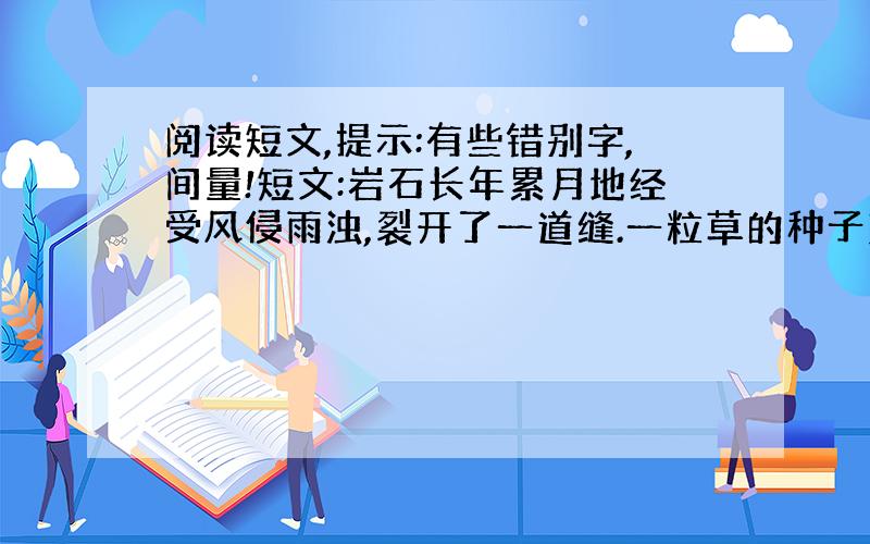 阅读短文,提示:有些错别字,间量!短文:岩石长年累月地经受风侵雨浊,裂开了一道缝.一粒草的种子落到岩缝里.岩石说: