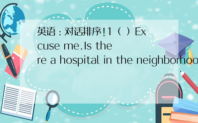 英语：对话排序!1（ ）Excuse me.Is there a hospital in the neighborhoo