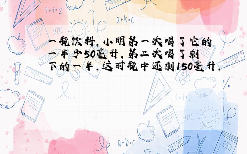 一瓶饮料,小明第一次喝了它的一半少50毫升,第二次喝了剩下的一半,这时瓶中还剩150毫升,