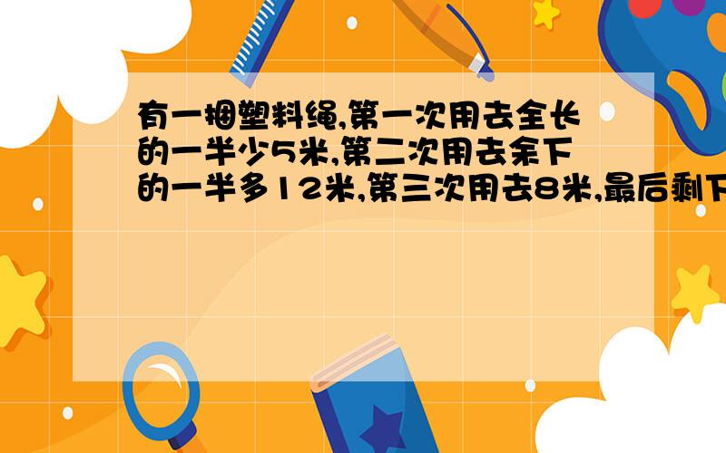 有一捆塑料绳,第一次用去全长的一半少5米,第二次用去余下的一半多12米,第三次用去8米,最后剩下3米.这捆塑料绳原来长多