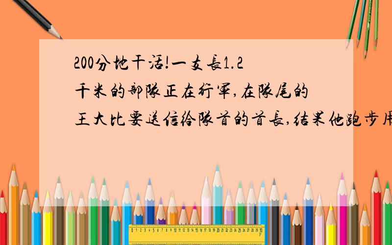 200分地干活!一支长1.2千米的部队正在行军,在队尾的王大比要送信给队首的首长,结果他跑步用6分钟赶到队首将信送到.为