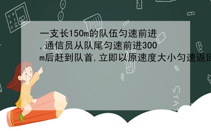 一支长150m的队伍匀速前进,通信员从队尾匀速前进300m后赶到队首,立即以原速度大小匀速返回