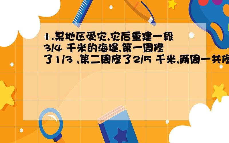 1.某地区受灾,灾后重建一段3/4 千米的海堤,第一周修了1/3 ,第二周修了2/5 千米,两周一共修海堤多少千米?