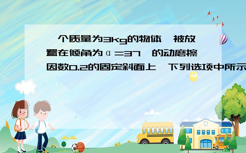 一个质量为3kg的物体,被放置在倾角为α=37°的动磨擦因数0.2的固定斜面上,下列选项中所示的四种情况下可能处于平衡状