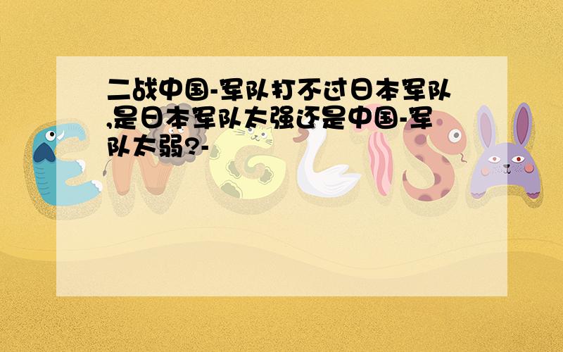 二战中国-军队打不过日本军队,是日本军队太强还是中国-军队太弱?-