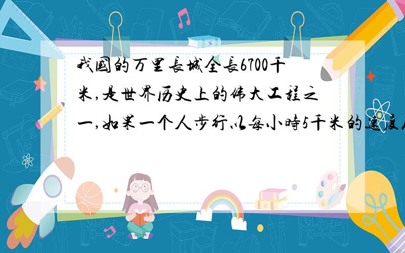 我国的万里长城全长6700千米,是世界历史上的伟大工程之一,如果一个人步行以每小时5千米的速度从一头走到另一头,需要走多