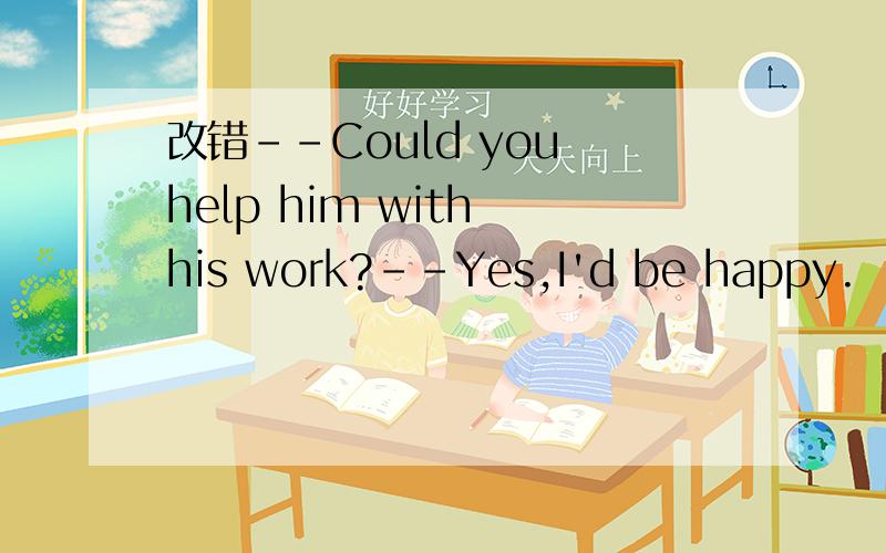 改错--Could you help him with his work?--Yes,I'd be happy.