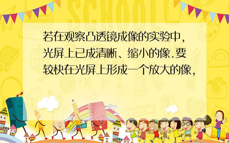 若在观察凸透镜成像的实验中,光屏上已成清晰、缩小的像.要较快在光屏上形成一个放大的像,