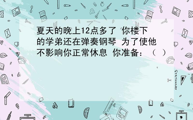 夏天的晚上12点多了 你楼下的学弟还在弹奏钢琴 为了使他不影响你正常休息 你准备：（ ）