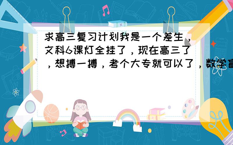 求高三复习计划我是一个差生，文科6课灯全挂了，现在高三了，想搏一搏，考个大专就可以了，数学盲，英语会拼读却荒废了几年，语