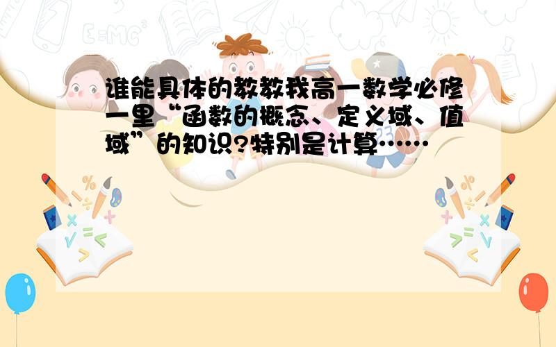 谁能具体的教教我高一数学必修一里“函数的概念、定义域、值域”的知识?特别是计算……