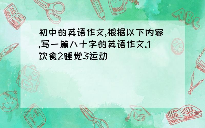 初中的英语作文,根据以下内容,写一篇八十字的英语作文.1饮食2睡觉3运动