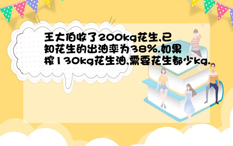 王大伯收了200kg花生,已知花生的出油率为38％.如果榨130kg花生油,需要花生都少kg.