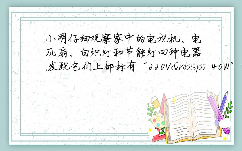 小明仔细观察家中的电视机、电风扇、白炽灯和节能灯四种电器，发现它们上都标有“220V  40W”的字样，若它们