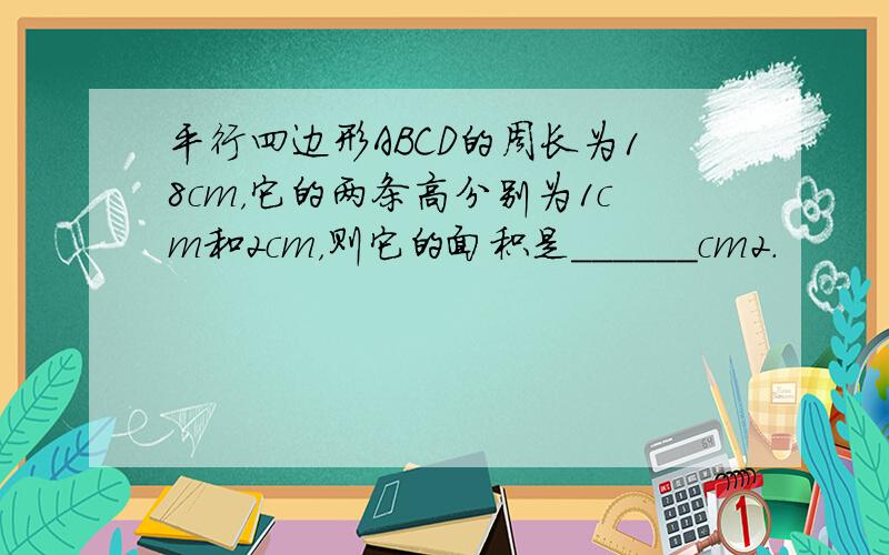 平行四边形ABCD的周长为18cm，它的两条高分别为1cm和2cm，则它的面积是______cm2．