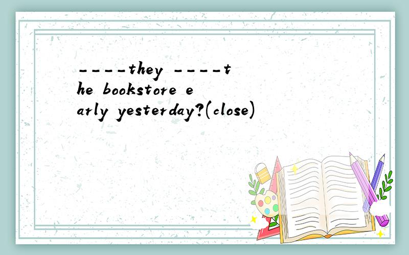 ----they ----the bookstore early yesterday?(close)