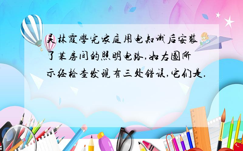 吴林霞学完家庭用电知识后安装了某房间的照明电路,如右图所示经检查发现有三处错误,它们是.