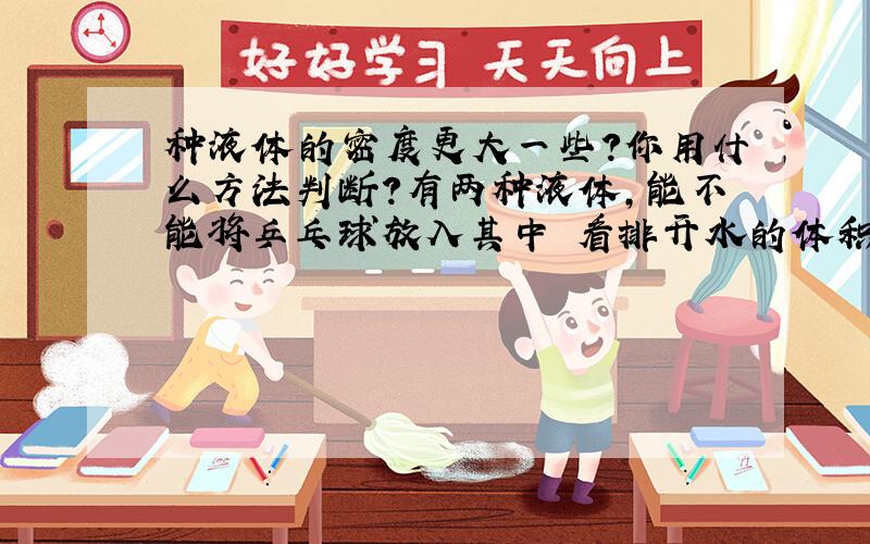 种液体的密度更大一些?你用什么方法判断?有两种液体,能不能将乒乓球放入其中 看排开水的体积